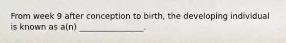 From week 9 after conception to birth, the developing individual is known as a(n) ________________.