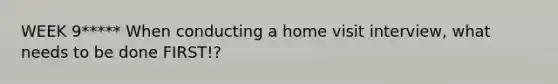 WEEK 9***** When conducting a home visit interview, what needs to be done FIRST!?