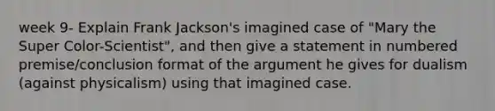 week 9- Explain Frank Jackson's imagined case of "Mary the Super Color-Scientist", and then give a statement in numbered premise/conclusion format of the argument he gives for dualism (against physicalism) using that imagined case.