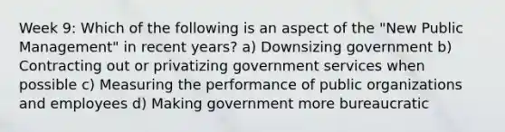 Week 9: Which of the following is an aspect of the "New Public Management" in recent years? a) Downsizing government b) Contracting out or privatizing government services when possible c) Measuring the performance of public organizations and employees d) Making government more bureaucratic