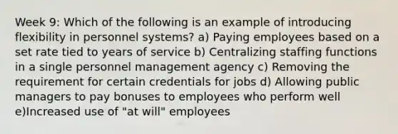 Week 9: Which of the following is an example of introducing flexibility in personnel systems? a) Paying employees based on a set rate tied to years of service b) Centralizing staffing functions in a single personnel management agency c) Removing the requirement for certain credentials for jobs d) Allowing public managers to pay bonuses to employees who perform well e)Increased use of "at will" employees