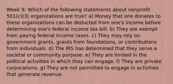 Week 9: Which of the following statements about nonprofit 501(c)(3) organizations are true? a) Money that one donates to these organizations can be deducted from one's income before determining one's federal income tax bill. b) They are exempt from paying federal income taxes. c) They may rely on government grants, grants from foundations, or contributions from individuals. d) The IRS has determined that they serve a societal or community purpose. e) They are limited in the political activities in which they can engage. f) They are private corporations. g) They are not permitted to engage in activities that generate revenue.