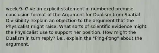 week 9- Give an explicit statement in numbered premise conclusion format of the Argument for Dualism from Spatial Divisibility. Explain an objection to the argument that the Physicalist might raise. What sorts of scientific evidence might the Physicalist use to support her position. How might the Dualism in turn reply? i.e., explain the "Ping-Pong" about the argument.