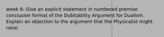 week 9- Give an explicit statement in numbered premise conclusion format of the Dubitability Argument for Dualism. Explain an objection to the argument that the Physicalist might raise.