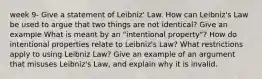 week 9- Give a statement of Leibniz' Law. How can Leibniz's Law be used to argue that two things are not identical? Give an example What is meant by an "intentional property"? How do intentional properties relate to Leibniz's Law? What restrictions apply to using Leibniz Law? Give an example of an argument that misuses Leibniz's Law, and explain why it is invalid.