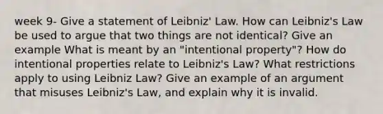 week 9- Give a statement of Leibniz' Law. How can Leibniz's Law be used to argue that two things are not identical? Give an example What is meant by an "intentional property"? How do intentional properties relate to Leibniz's Law? What restrictions apply to using Leibniz Law? Give an example of an argument that misuses Leibniz's Law, and explain why it is invalid.