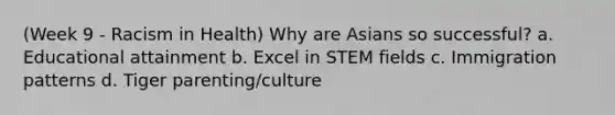 (Week 9 - Racism in Health) Why are Asians so successful? a. Educational attainment b. Excel in STEM fields c. Immigration patterns d. Tiger parenting/culture