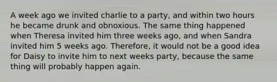 A week ago we invited charlie to a party, and within two hours he became drunk and obnoxious. The same thing happened when Theresa invited him three weeks ago, and when Sandra invited him 5 weeks ago. Therefore, it would not be a good idea for Daisy to invite him to next weeks party, because the same thing will probably happen again.