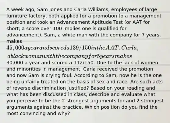 A week ago, Sam Jones and Carla Williams, employees of large furniture factory, both applied for a promotion to a management position and took an Advancement Aptitude Test (or AAT for short; a score over 100 implies one is qualified for advancement). Sam, a white man with the company for 7 years, makes 45,000 a year and scored a 139/150 in the AAT. Carla, a black woman with the company for 5 years makes30,000 a year and scored a 112/150. Due to the lack of women and minorities in management, Carla received the promotion and now Sam is crying foul. According to Sam, now he is the one being unfairly treated on the basis of sex and race. Are such acts of reverse discrimination justified? Based on your reading and what has been discussed in class, describe and evaluate what you perceive to be the 2 strongest arguments for and 2 strongest arguments against the practice. Which position do you find the most convincing and why?