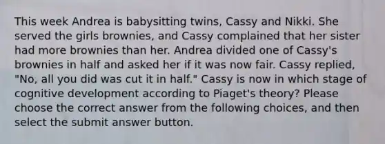 This week Andrea is babysitting twins, Cassy and Nikki. She served the girls brownies, and Cassy complained that her sister had more brownies than her. Andrea divided one of Cassy's brownies in half and asked her if it was now fair. Cassy replied, "No, all you did was cut it in half." Cassy is now in which stage of cognitive development according to Piaget's theory? Please choose the correct answer from the following choices, and then select the submit answer button.