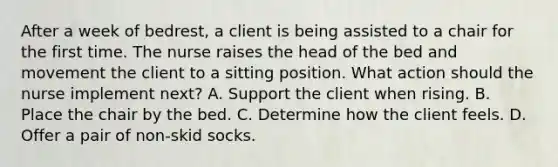 After a week of bedrest, a client is being assisted to a chair for the first time. The nurse raises the head of the bed and movement the client to a sitting position. What action should the nurse implement next? A. Support the client when rising. B. Place the chair by the bed. C. Determine how the client feels. D. Offer a pair of non-skid socks.