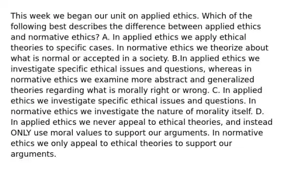 This week we began our unit on applied ethics. Which of the following best describes the difference between applied ethics and normative ethics? A. In applied ethics we apply ethical theories to specific cases. In normative ethics we theorize about what is normal or accepted in a society. B.In applied ethics we investigate specific ethical issues and questions, whereas in normative ethics we examine more abstract and generalized theories regarding what is morally right or wrong. C. In applied ethics we investigate specific ethical issues and questions. In normative ethics we investigate the nature of morality itself. D. In applied ethics we never appeal to ethical theories, and instead ONLY use moral values to support our arguments. In normative ethics we only appeal to ethical theories to support our arguments.