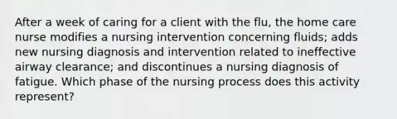 After a week of caring for a client with the flu, the home care nurse modifies a nursing intervention concerning fluids; adds new nursing diagnosis and intervention related to ineffective airway clearance; and discontinues a nursing diagnosis of fatigue. Which phase of the nursing process does this activity represent?