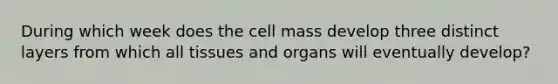 During which week does the cell mass develop three distinct layers from which all tissues and organs will eventually develop?