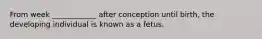 From week ____________ after conception until birth, the developing individual is known as a fetus.