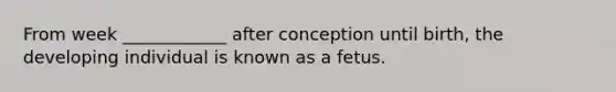 From week ____________ after conception until birth, the developing individual is known as a fetus.