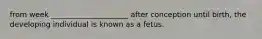 from week _____________________ after conception until birth, the developing individual is known as a fetus.