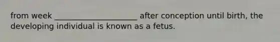 from week _____________________ after conception until birth, the developing individual is known as a fetus.