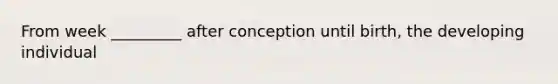 From week _________ after conception until birth, the developing individual