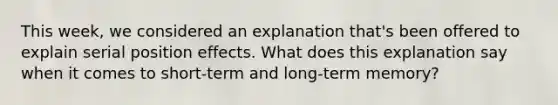 This week, we considered an explanation that's been offered to explain serial position effects. What does this explanation say when it comes to short-term and long-term memory?