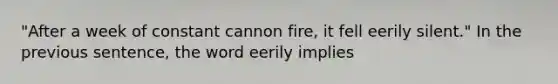 "After a week of constant cannon fire, it fell eerily silent." In the previous sentence, the word eerily implies