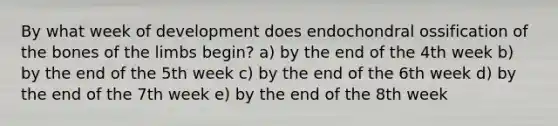 By what week of development does endochondral ossification of the bones of the limbs begin? a) by the end of the 4th week b) by the end of the 5th week c) by the end of the 6th week d) by the end of the 7th week e) by the end of the 8th week