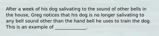 After a week of his dog salivating to the sound of other bells in the house, Greg notices that his dog is no longer salivating to any bell sound other than the hand bell he uses to train the dog. This is an example of ______________.