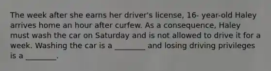 The week after she earns her driver's license, 16- year-old Haley arrives home an hour after curfew. As a consequence, Haley must wash the car on Saturday and is not allowed to drive it for a week. Washing the car is a ________ and losing driving privileges is a ________.