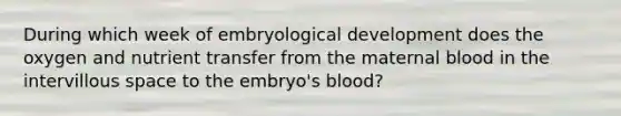 During which week of embryological development does the oxygen and nutrient transfer from the maternal blood in the intervillous space to the embryo's blood?