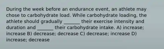 During the week before an endurance event, an athlete may chose to carbohydrate load. While carbohydrate loading, the athlete should gradually _______ their exercise intensity and duration and _______ their carbohydrate intake. A) increase; increase B) decrease; decrease C) decrease; increase D) increase; decrease