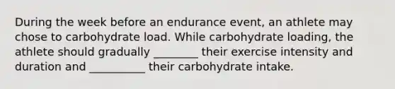 During the week before an endurance event, an athlete may chose to carbohydrate load. While carbohydrate loading, the athlete should gradually ________ their exercise intensity and duration and __________ their carbohydrate intake.