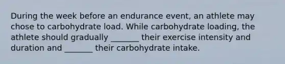 During the week before an endurance event, an athlete may chose to carbohydrate load. While carbohydrate loading, the athlete should gradually _______ their exercise intensity and duration and _______ their carbohydrate intake.