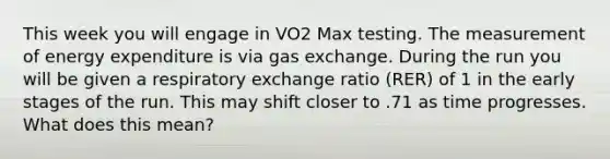 This week you will engage in VO2 Max testing. The measurement of energy expenditure is via gas exchange. During the run you will be given a respiratory exchange ratio (RER) of 1 in the early stages of the run. This may shift closer to .71 as time progresses. What does this mean?