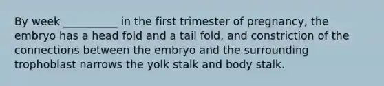 By week __________ in the first trimester of pregnancy, the embryo has a head fold and a tail fold, and constriction of the connections between the embryo and the surrounding trophoblast narrows the yolk stalk and body stalk.