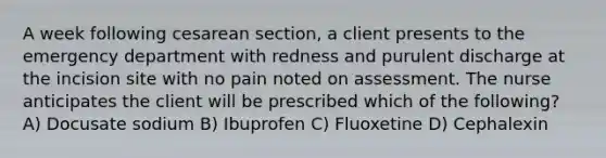 A week following cesarean section, a client presents to the emergency department with redness and purulent discharge at the incision site with no pain noted on assessment. The nurse anticipates the client will be prescribed which of the following? A) Docusate sodium B) Ibuprofen C) Fluoxetine D) Cephalexin