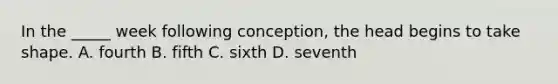 In the _____ week following conception, the head begins to take shape. A. fourth B. fifth C. sixth D. seventh