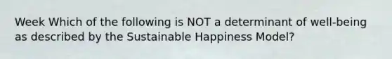 Week Which of the following is NOT a determinant of well-being as described by the Sustainable Happiness Model?