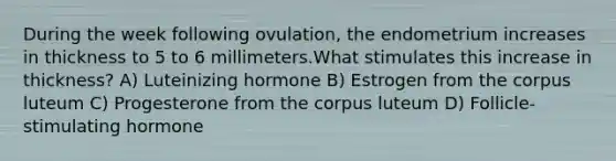 During the week following ovulation, the endometrium increases in thickness to 5 to 6 millimeters.What stimulates this increase in thickness? A) Luteinizing hormone B) Estrogen from the corpus luteum C) Progesterone from the corpus luteum D) Follicle-stimulating hormone