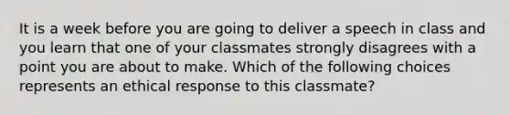 It is a week before you are going to deliver a speech in class and you learn that one of your classmates strongly disagrees with a point you are about to make. Which of the following choices represents an ethical response to this classmate?