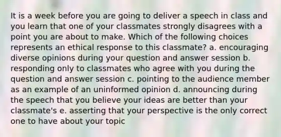 It is a week before you are going to deliver a speech in class and you learn that one of your classmates strongly disagrees with a point you are about to make. Which of the following choices represents an ethical response to this classmate? a. encouraging diverse opinions during your question and answer session b. responding only to classmates who agree with you during the question and answer session c. pointing to the audience member as an example of an uninformed opinion d. announcing during the speech that you believe your ideas are better than your classmate's e. asserting that your perspective is the only correct one to have about your topic