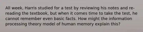 All week, Harris studied for a test by reviewing his notes and re-reading the textbook, but when it comes time to take the test, he cannot remember even basic facts. How might the information processing theory model of human memory explain this?