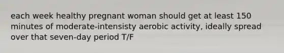 each week healthy pregnant woman should get at least 150 minutes of moderate-intensisty aerobic activity, ideally spread over that seven-day period T/F