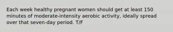 Each week healthy pregnant women should get at least 150 minutes of moderate-intensity aerobic activity, ideally spread over that seven-day period. T/F