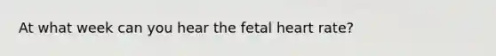 At what week can you hear the fetal heart rate?