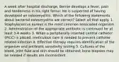 A week after hospital discharge, Bernie develops a fever, pain and tenderness in his right femur. He is suspected of having developed an osteomyelitis. Which of the following statements about bacterial osteomyelitis are correct? Select all that apply. 1. Staphylococcus aureus is the most common associated organism 2. Administration of the appropriate antibiotic is continued for at least 3-4 weeks 3. When a peripherally inserted central catheter (PICC) is placed, meticulous care is needed to prevent catheter related infection 4. Effective therapy requires identification of the organism and antibiotic sensitivity testing 5. Cultures of the blood, joint fluid and skin should be obtained; bone biopsies may be needed if results are inconsistent