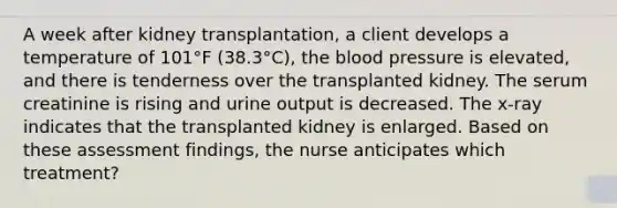 A week after kidney transplantation, a client develops a temperature of 101°F (38.3°C), <a href='https://www.questionai.com/knowledge/k7oXMfj7lk-the-blood' class='anchor-knowledge'>the blood</a> pressure is elevated, and there is tenderness over the transplanted kidney. The serum creatinine is rising and urine output is decreased. The x-ray indicates that the transplanted kidney is enlarged. Based on these assessment findings, the nurse anticipates which treatment?