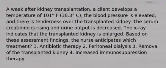 A week after kidney transplantation, a client develops a temperature of 101° F (38.3° C), the blood pressure is elevated, and there is tenderness over the transplanted kidney. The serum creatinine is rising and urine output is decreased. The x-ray indicates that the transplanted kidney is enlarged. Based on these assessment findings, the nurse anticipates which treatment? 1. Antibiotic therapy 2. Peritoneal dialysis 3. Removal of the transplanted kidney 4. Increased immunosuppression therapy