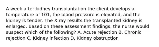 A week after kidney transplantation the client develops a temperature of 101, the blood pressure is elevated, and the kidney is tender. The X-ray results the transplanted kidney is enlarged. Based on these assessment findings, the nurse would suspect which of the following? A. Acute rejection B. Chronic rejection C. Kidney infection D. Kidney obstruction