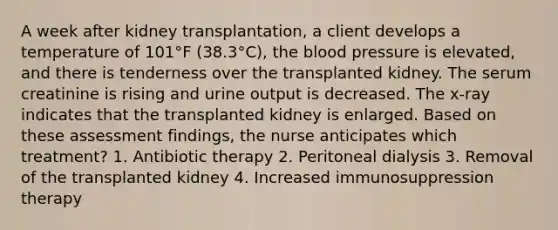 A week after kidney transplantation, a client develops a temperature of 101°F (38.3°C), the blood pressure is elevated, and there is tenderness over the transplanted kidney. The serum creatinine is rising and urine output is decreased. The x-ray indicates that the transplanted kidney is enlarged. Based on these assessment findings, the nurse anticipates which treatment? 1. Antibiotic therapy 2. Peritoneal dialysis 3. Removal of the transplanted kidney 4. Increased immunosuppression therapy