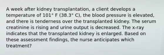 A week after kidney transplantation, a client develops a temperature of 101° F (38.3° C), the blood pressure is elevated, and there is tenderness over the transplanted kidney. The serum creatinine is rising and urine output is decreased. The x-ray indicates that the transplanted kidney is enlarged. Based on these assessment findings, the nurse anticipates which treatment?